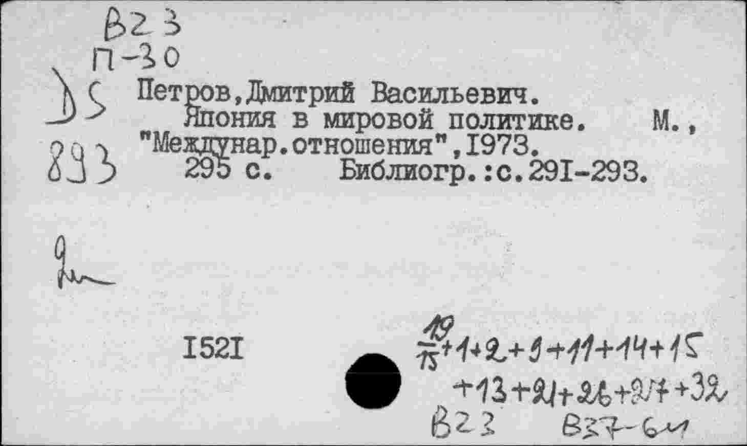 ﻿ш
Петров,Дмитрий Васильевич.
Япония в мировой политике. М., "Междунар.отношения",1973.
295 с. Библиогр.:с.291-293.
и
1521
